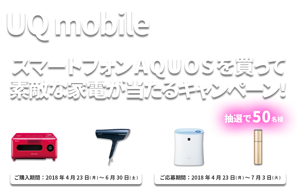 UQ mobile スマートフォンAQUOSを買って素敵な家電が当たるキャンーペーン 抽選で50名様 ご購入期間：2018年4月23日～6月30日 ご応募期間；2018年4月23日～7月3日