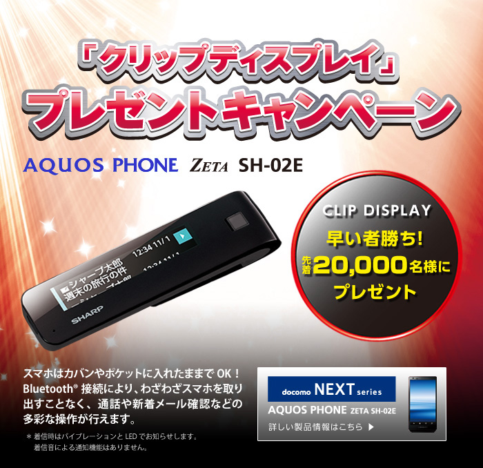 AQUOS PHONE ZETA SH-02Eをご購入いただきキャンペーン期間中にご応募いただいた方、先着20,000名様にクリップディスプレイ（CLIP DISPLAY）をプレゼント！