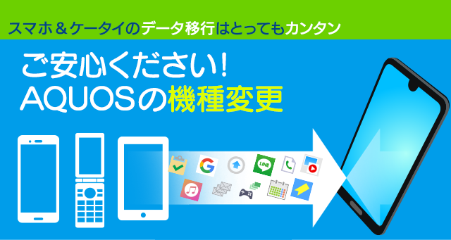 スマホ＆ケータイのデータ移行はとってもカンタン ご安心ください！ AQUOSの機種変更