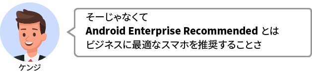 ケンジ：そーじゃなくてAndroid Enterprise Recommended とはビジネスに最適なスマホを推奨することさ