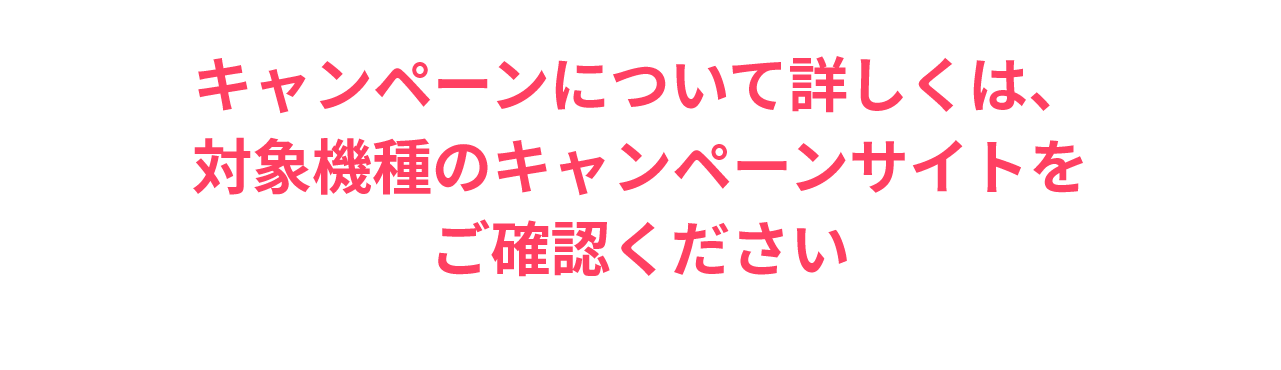 詳しくは、対象機種のキャンペーンサイトをご確認ください