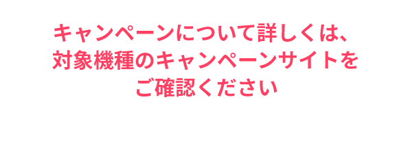 詳しくは、対象機種のキャンペーンサイトをご確認ください